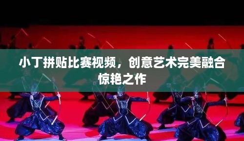 小丁拼贴比赛视频，创意艺术完美融合惊艳之作