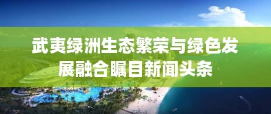 武夷绿洲生态繁荣与绿色发展融合瞩目新闻头条