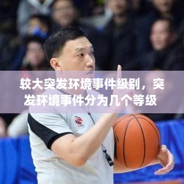 较大突发环境事件级别，突发环境事件分为几个等级 
