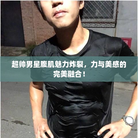 超帅男星腹肌魅力炸裂，力与美感的完美融合！
